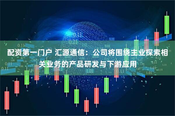 配资第一门户 汇源通信：公司将围绕主业探索相关业务的产品研发与下游应用