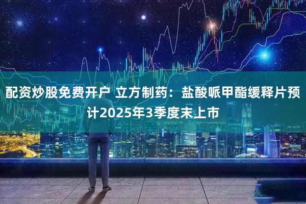 配资炒股免费开户 立方制药：盐酸哌甲酯缓释片预计2025年3季度末上市