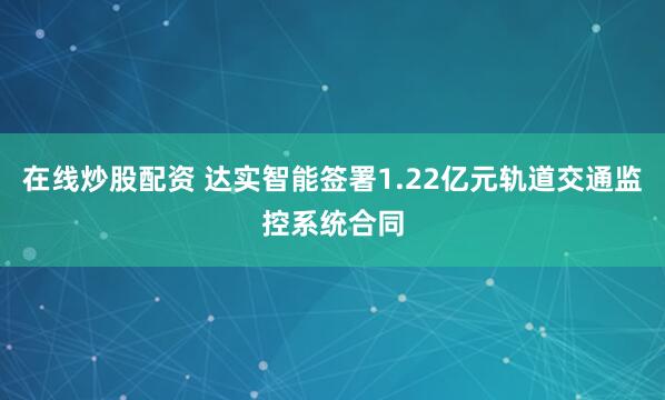 在线炒股配资 达实智能签署1.22亿元轨道交通监控系统合同