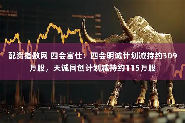 配资指数网 四会富仕：四会明诚计划减持约309万股，天诚同创计划减持约115万股