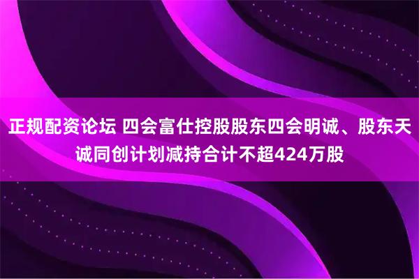 正规配资论坛 四会富仕控股股东四会明诚、股东天诚同创计划减持合计不超424万股