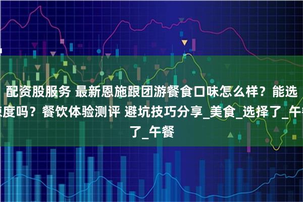 配资股服务 最新恩施跟团游餐食口味怎么样？能选辣度吗？餐饮体验测评 避坑技巧分享_美食_选择了_午餐