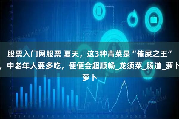 股票入门网股票 夏天，这3种青菜是“催屎之王”，中老年人要多吃，便便会超顺畅_龙须菜_肠道_萝卜