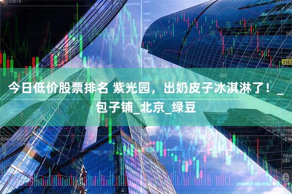 今日低价股票排名 紫光园，出奶皮子冰淇淋了！_包子铺_北京_绿豆