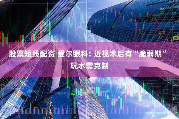 股票短线配资 爱尔眼科: 近视术后有“脆弱期” 玩水需克制