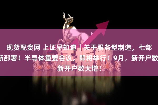 现货配资网 上证早知道｜关于服务型制造，七部门最新部署！半导体重要会议，即将举行！9月，新开户数大增！