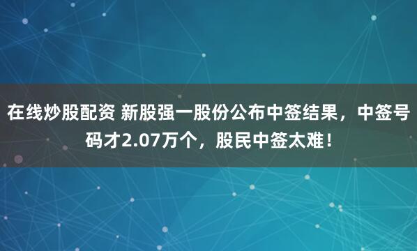 在线炒股配资 新股强一股份公布中签结果，中签号码才2.07万个，股民中签太难！