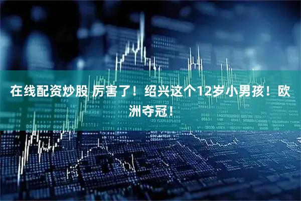 在线配资炒股 厉害了！绍兴这个12岁小男孩！欧洲夺冠！