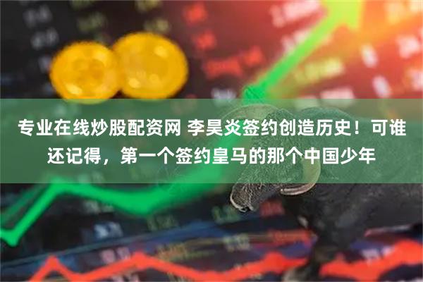 专业在线炒股配资网 李昊炎签约创造历史！可谁还记得，第一个签约皇马的那个中国少年