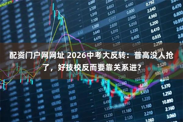 配资门户网网址 2026中考大反转：普高没人抢了，好技校反而要靠关系进？