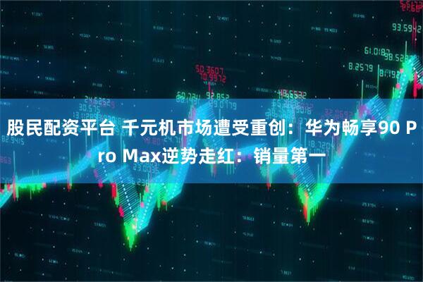 股民配资平台 千元机市场遭受重创：华为畅享90 Pro Max逆势走红：销量第一