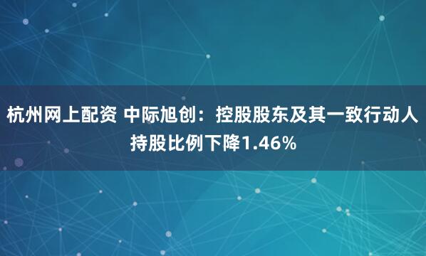 杭州网上配资 中际旭创：控股股东及其一致行动人持股比例下降1.46%